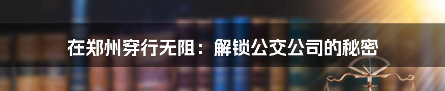 在郑州穿行无阻：解锁公交公司的秘密