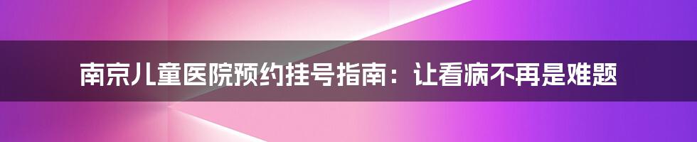 南京儿童医院预约挂号指南：让看病不再是难题