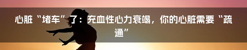 心脏“堵车”了：充血性心力衰竭，你的心脏需要“疏通”