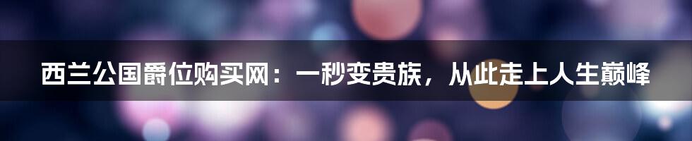 西兰公国爵位购买网：一秒变贵族，从此走上人生巅峰