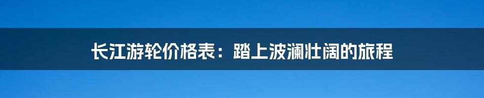 长江游轮价格表：踏上波澜壮阔的旅程