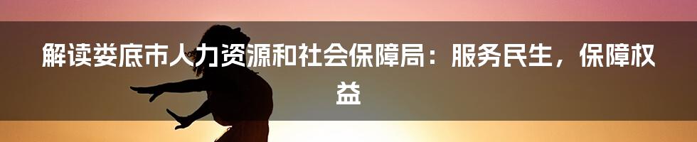 解读娄底市人力资源和社会保障局：服务民生，保障权益