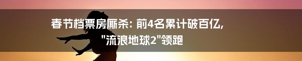 春节档票房厮杀: 前4名累计破百亿, "流浪地球2"领跑