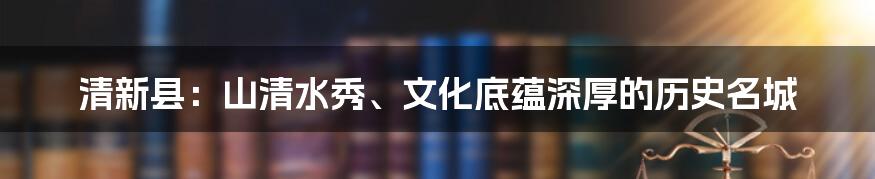 清新县：山清水秀、文化底蕴深厚的历史名城