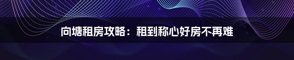 向塘租房攻略：租到称心好房不再难