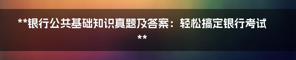 **银行公共基础知识真题及答案：轻松搞定银行考试**