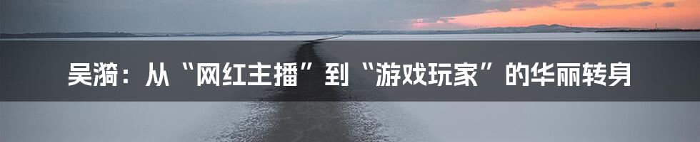 吴漪：从“网红主播”到“游戏玩家”的华丽转身