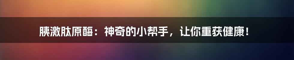 胰激肽原酶：神奇的小帮手，让你重获健康！