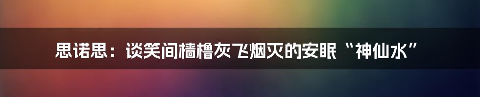 思诺思：谈笑间樯橹灰飞烟灭的安眠“神仙水”