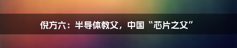 倪方六：半导体教父，中国“芯片之父”