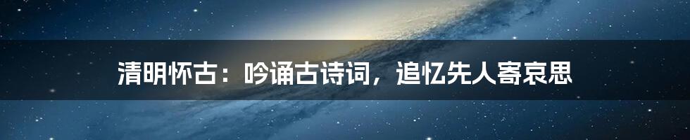 清明怀古：吟诵古诗词，追忆先人寄哀思