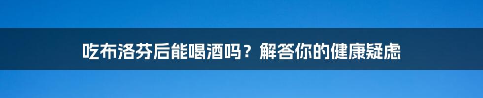 吃布洛芬后能喝酒吗？解答你的健康疑虑