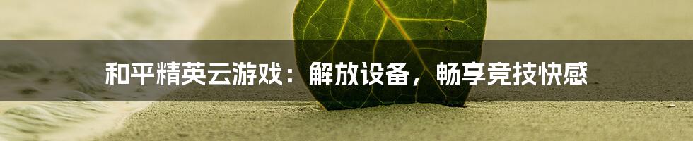 和平精英云游戏：解放设备，畅享竞技快感