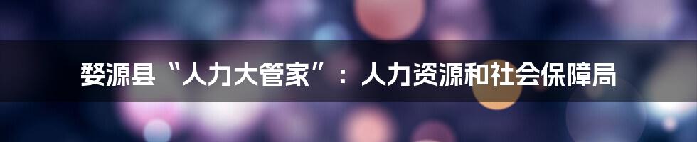 婺源县“人力大管家”：人力资源和社会保障局