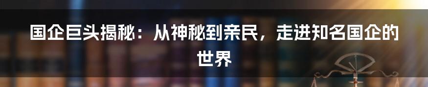 国企巨头揭秘：从神秘到亲民，走进知名国企的世界