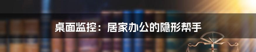 桌面监控：居家办公的隐形帮手