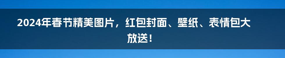 2024年春节精美图片，红包封面、壁纸、表情包大放送！