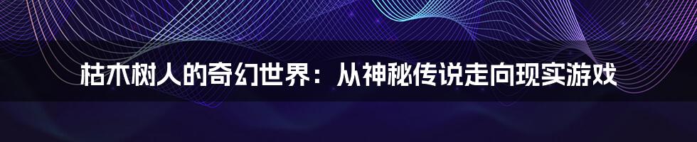 枯木树人的奇幻世界：从神秘传说走向现实游戏