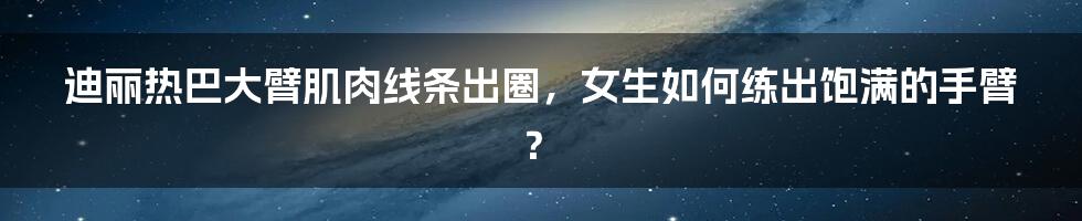 迪丽热巴大臂肌肉线条出圈，女生如何练出饱满的手臂？