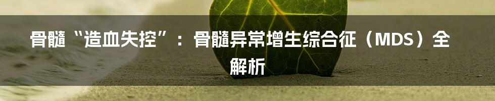 骨髓“造血失控”：骨髓异常增生综合征（MDS）全解析