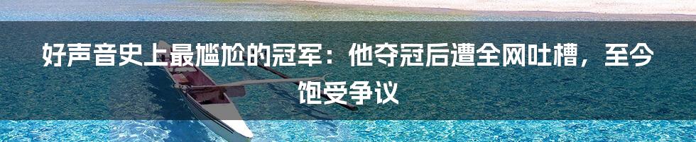 好声音史上最尴尬的冠军：他夺冠后遭全网吐槽，至今饱受争议