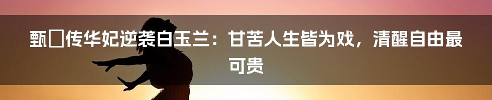 甄嬛传华妃逆袭白玉兰：甘苦人生皆为戏，清醒自由最可贵