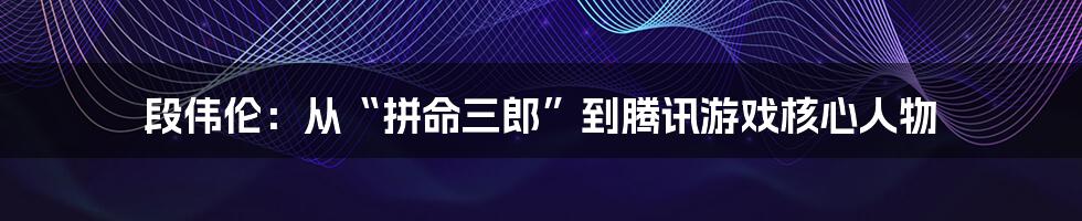 段伟伦：从“拼命三郎”到腾讯游戏核心人物