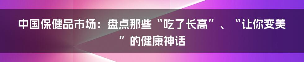 中国保健品市场：盘点那些“吃了长高”、“让你变美”的健康神话