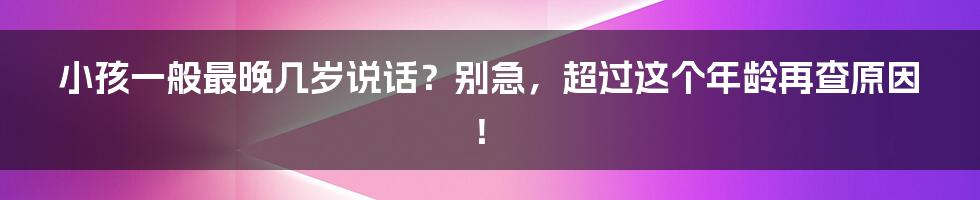 小孩一般最晚几岁说话？别急，超过这个年龄再查原因！