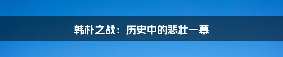 韩朴之战：历史中的悲壮一幕