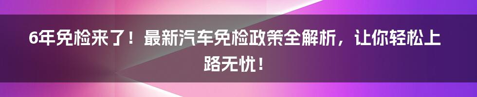 6年免检来了！最新汽车免检政策全解析，让你轻松上路无忧！