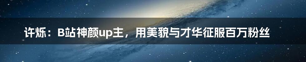 许烁：B站神颜up主，用美貌与才华征服百万粉丝