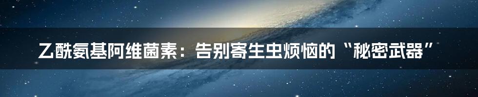 乙酰氨基阿维菌素：告别寄生虫烦恼的“秘密武器”