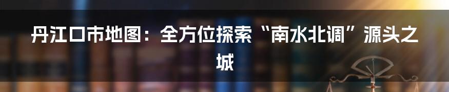 丹江口市地图：全方位探索“南水北调”源头之城