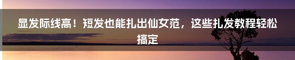 显发际线高！短发也能扎出仙女范，这些扎发教程轻松搞定