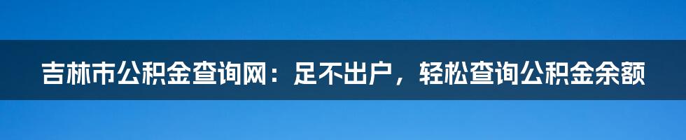 吉林市公积金查询网：足不出户，轻松查询公积金余额