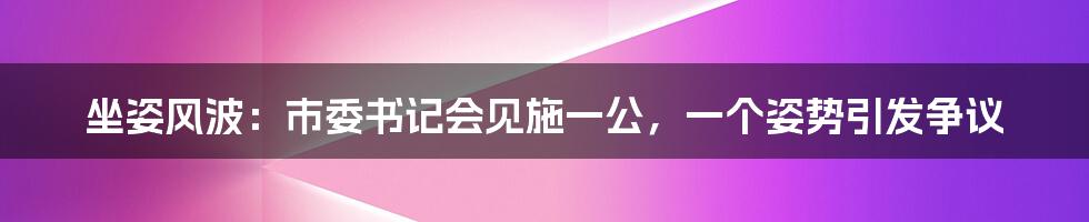 坐姿风波：市委书记会见施一公，一个姿势引发争议