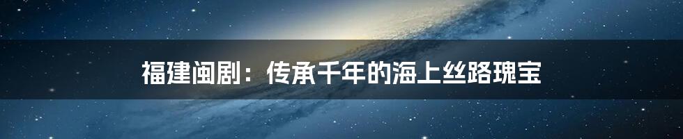 福建闽剧：传承千年的海上丝路瑰宝