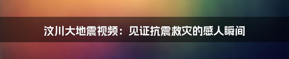 汶川大地震视频：见证抗震救灾的感人瞬间