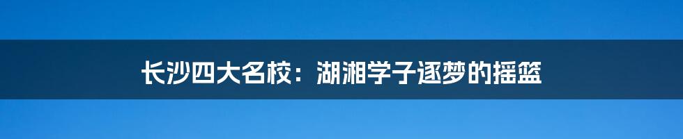 长沙四大名校：湖湘学子逐梦的摇篮