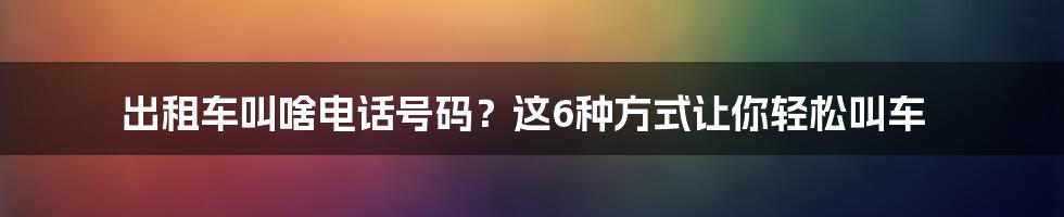 出租车叫啥电话号码？这6种方式让你轻松叫车