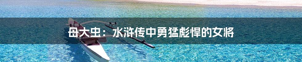 母大虫：水浒传中勇猛彪悍的女将