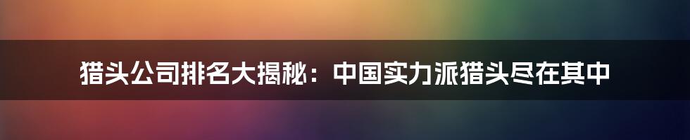 猎头公司排名大揭秘：中国实力派猎头尽在其中