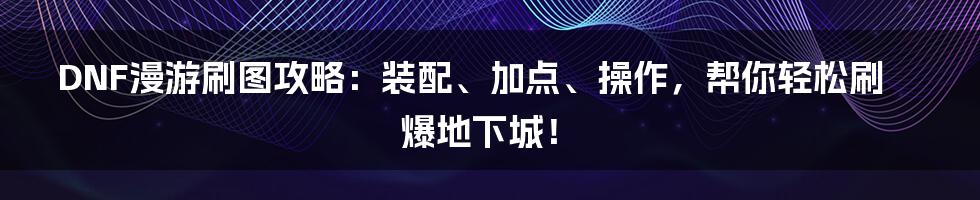 DNF漫游刷图攻略：装配、加点、操作，帮你轻松刷爆地下城！