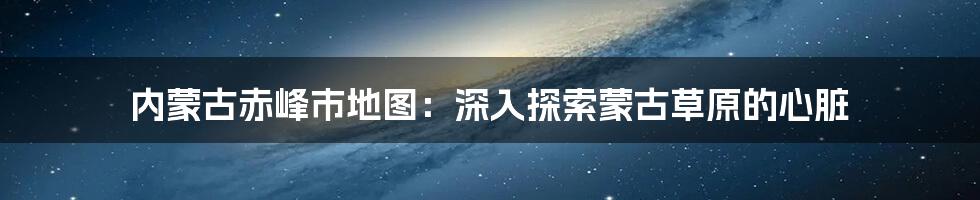 内蒙古赤峰市地图：深入探索蒙古草原的心脏