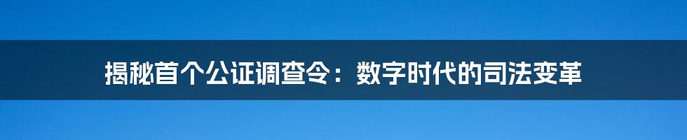 揭秘首个公证调查令：数字时代的司法变革