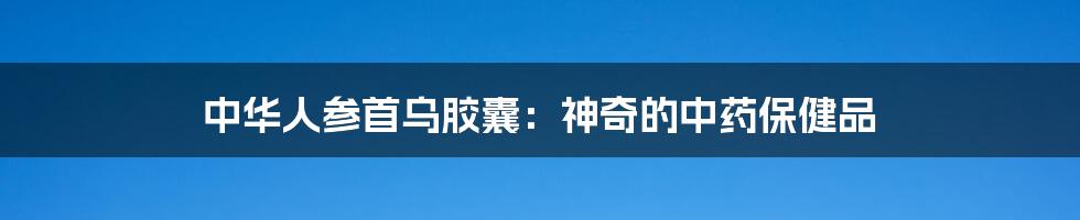 中华人参首乌胶囊：神奇的中药保健品