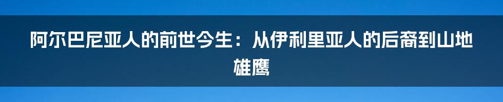 阿尔巴尼亚人的前世今生：从伊利里亚人的后裔到山地雄鹰