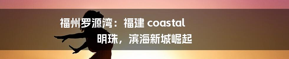 福州罗源湾：福建 coastal 明珠，滨海新城崛起