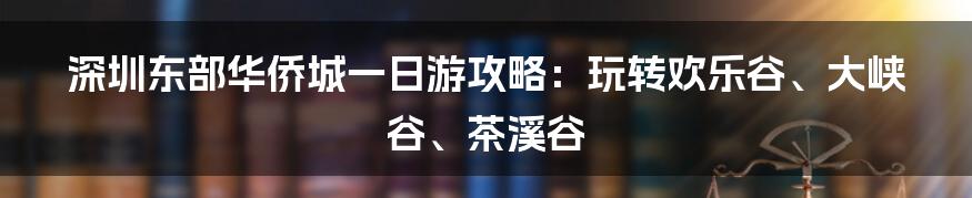 深圳东部华侨城一日游攻略：玩转欢乐谷、大峡谷、茶溪谷